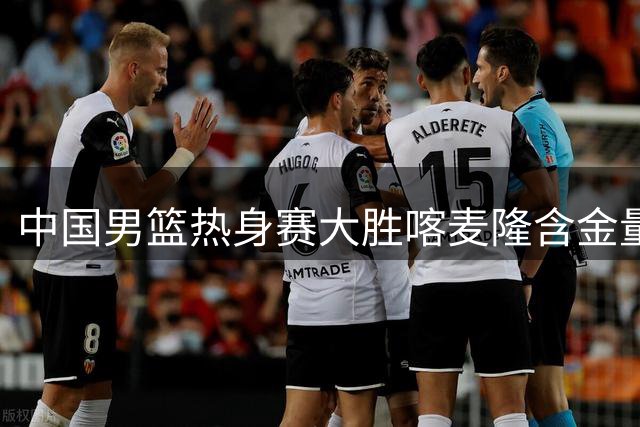 中国男篮热身赛大胜喀麦隆含金量不足