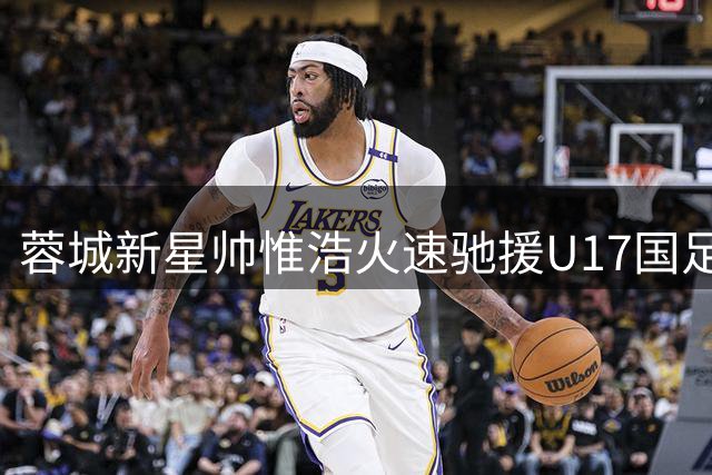 蓉城新星帅惟浩火速驰援U17国足 对决毕尔巴鄂竞技成焦点